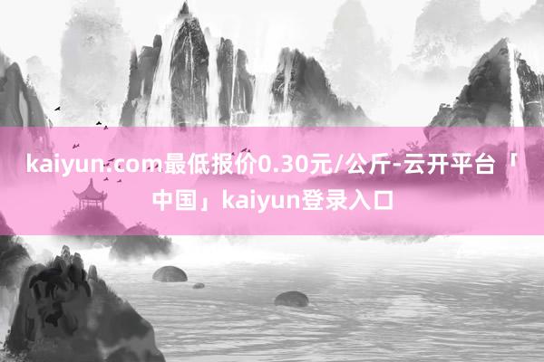 kaiyun.com最低报价0.30元/公斤-云开平台「中国」kaiyun登录入口