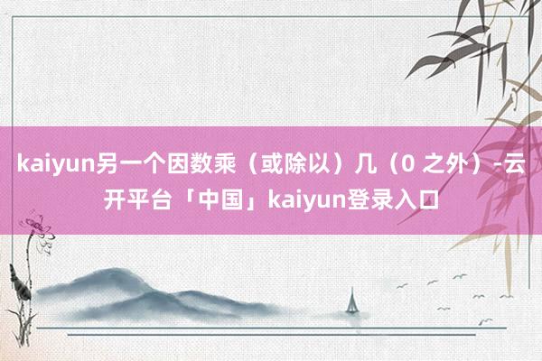kaiyun另一个因数乘（或除以）几（0 之外）-云开平台「中国」kaiyun登录入口
