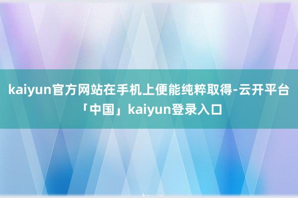 kaiyun官方网站在手机上便能纯粹取得-云开平台「中国」kaiyun登录入口