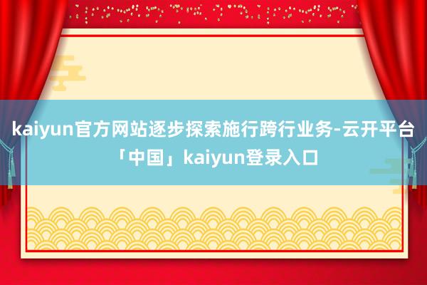 kaiyun官方网站逐步探索施行跨行业务-云开平台「中国」kaiyun登录入口