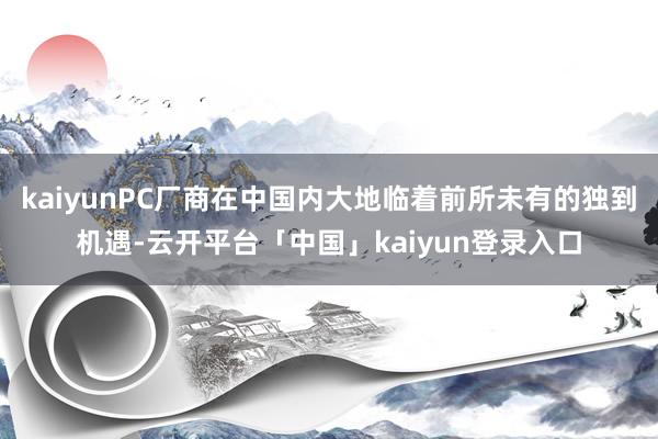 kaiyunPC厂商在中国内大地临着前所未有的独到机遇-云开平台「中国」kaiyun登录入口