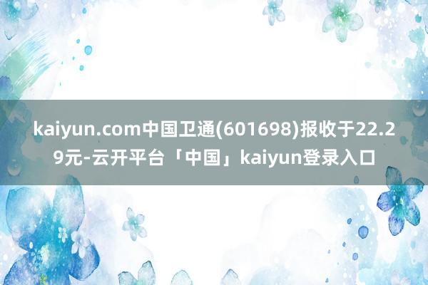 kaiyun.com中国卫通(601698)报收于22.29元-云开平台「中国」kaiyun登录入口