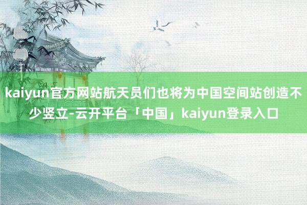 kaiyun官方网站航天员们也将为中国空间站创造不少竖立-云开平台「中国」kaiyun登录入口