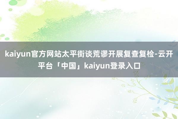 kaiyun官方网站太平街谈荒谬开展复查复检-云开平台「中国」kaiyun登录入口