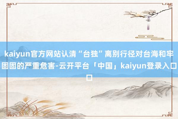 kaiyun官方网站认清“台独”离别行径对台海和牢固固的严重危害-云开平台「中国」kaiyun登录入口