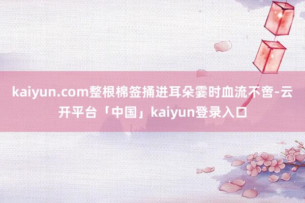 kaiyun.com整根棉签捅进耳朵霎时血流不啻-云开平台「中国」kaiyun登录入口