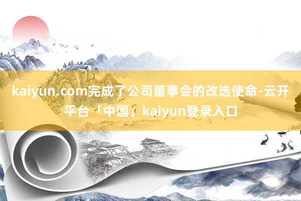 kaiyun.com完成了公司董事会的改选使命-云开平台「中国」kaiyun登录入口