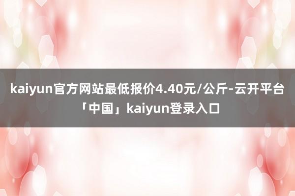 kaiyun官方网站最低报价4.40元/公斤-云开平台「中国」kaiyun登录入口