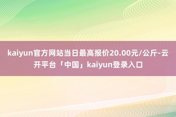 kaiyun官方网站当日最高报价20.00元/公斤-云开平台「中国」kaiyun登录入口