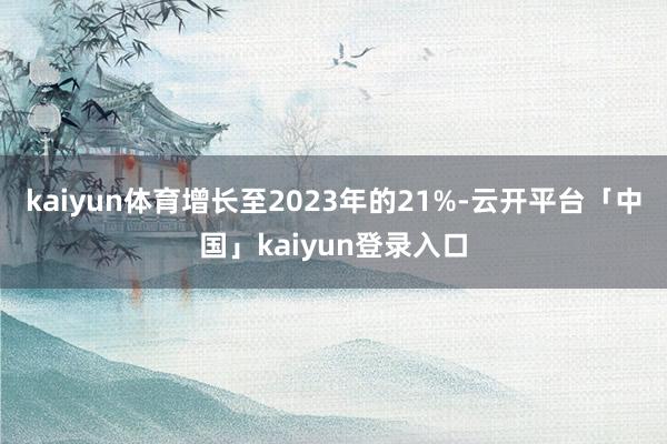 kaiyun体育增长至2023年的21%-云开平台「中国」kaiyun登录入口