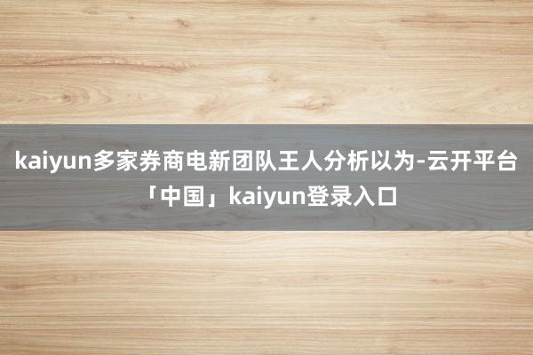 kaiyun多家券商电新团队王人分析以为-云开平台「中国」kaiyun登录入口