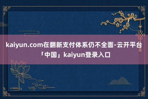 kaiyun.com在翻新支付体系仍不全面-云开平台「中国」kaiyun登录入口