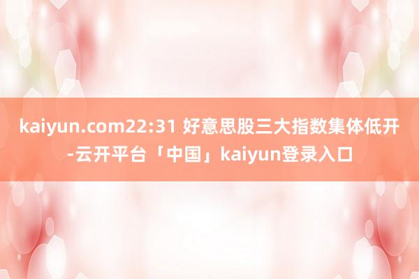 kaiyun.com22:31 好意思股三大指数集体低开-云开平台「中国」kaiyun登录入口