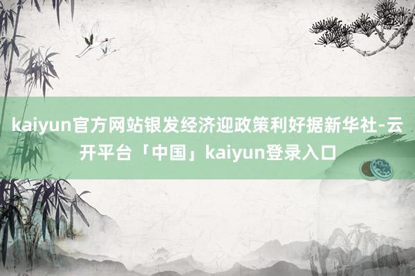 kaiyun官方网站银发经济迎政策利好据新华社-云开平台「中国」kaiyun登录入口