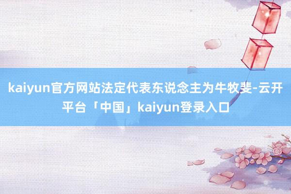 kaiyun官方网站法定代表东说念主为牛牧斐-云开平台「中国」kaiyun登录入口
