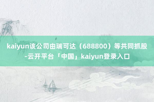 kaiyun该公司由瑞可达（688800）等共同抓股-云开平台「中国」kaiyun登录入口